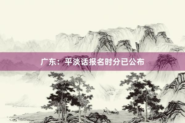 广东：平淡话报名时分已公布