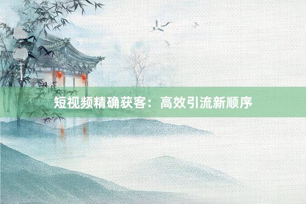 短视频精确获客：高效引流新顺序