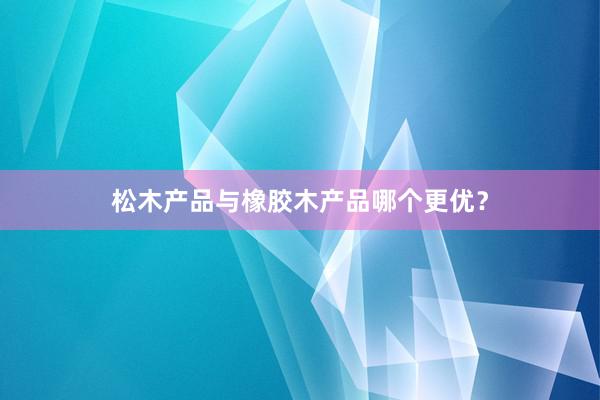 松木产品与橡胶木产品哪个更优？