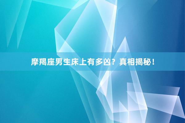 摩羯座男生床上有多凶？真相揭秘！