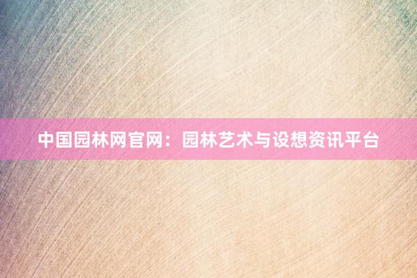 中国园林网官网：园林艺术与设想资讯平台