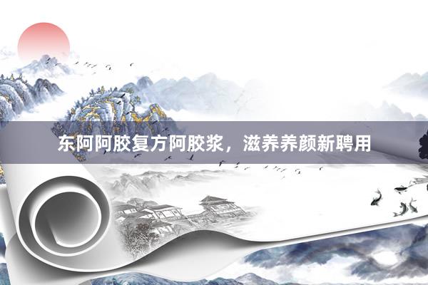东阿阿胶复方阿胶浆，滋养养颜新聘用