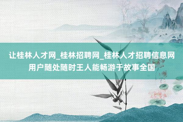 让桂林人才网_桂林招聘网_桂林人才招聘信息网用户随处随时王人能畅游于故事全国