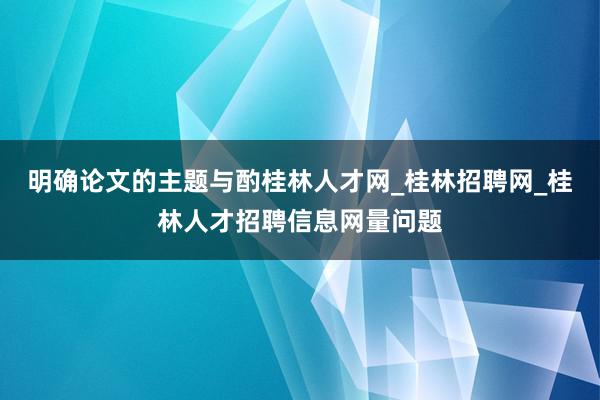 明确论文的主题与酌桂林人才网_桂林招聘网_桂林人才招聘信息网量问题