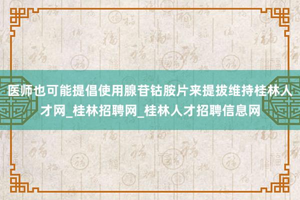 医师也可能提倡使用腺苷钴胺片来提拔维持桂林人才网_桂林招聘网_桂林人才招聘信息网