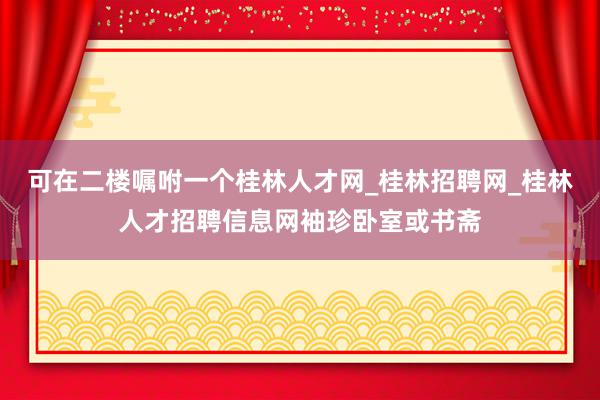 可在二楼嘱咐一个桂林人才网_桂林招聘网_桂林人才招聘信息网袖珍卧室或书斋